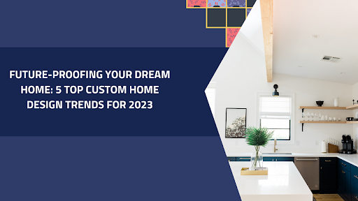 Future-Proofing Your Dream Home: 5 Top Custom Home Design Trends for 2023
